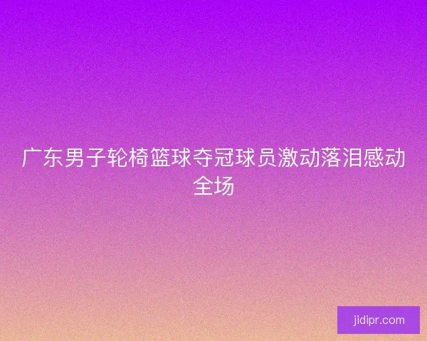 广东男子轮椅篮球夺冠球员激动落泪感动全场 广东男子轮椅篮球夺冠球员激动落泪感动全场