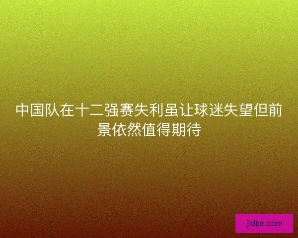 中国队在十二强赛失利虽让球迷失望但前景依然值得期待 中国队在十二强赛失利虽让球迷失望但前景依然值得期待