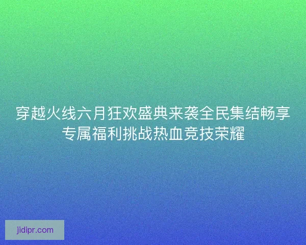穿越火线六月狂欢盛典来袭全民集结畅享专属福利挑战热血竞技荣耀